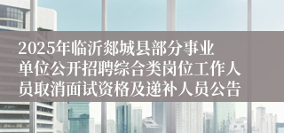 2025年临沂郯城县部分事业单位公开招聘综合类岗位工作人员取消面试资格及递补人员公告