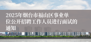 2025年烟台市福山区事业单位公开招聘工作人员进行面试的通知
