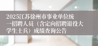 2025江苏徐州市事业单位统一招聘人员（含定向招聘退役大学生士兵）成绩查询公告