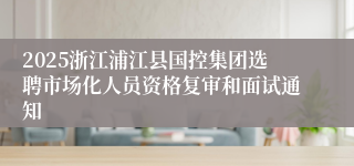 2025浙江浦江县国控集团选聘市场化人员资格复审和面试通知