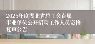 2025年度湖北省总工会直属事业单位公开招聘工作人员资格复审公告