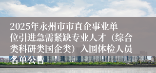 2025年永州市市直企事业单位引进急需紧缺专业人才（综合类科研类国企类）入围体检人员名单公告