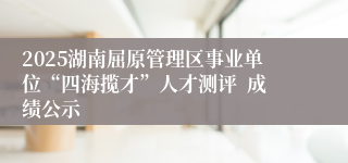 2025湖南屈原管理区事业单位“四海揽才”人才测评  成绩公示