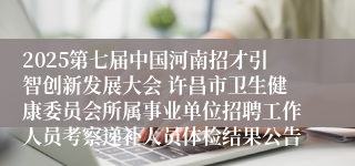 2025第七届中国河南招才引智创新发展大会 许昌市卫生健康委员会所属事业单位招聘工作人员考察递补人员体检结果公告