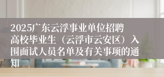 2025广东云浮事业单位招聘高校毕业生（云浮市云安区）入围面试人员名单及有关事项的通知