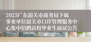 2025广东韶关市商务局下属事业单位韶关市口岸管理服务中心集中招聘高校毕业生面试公告