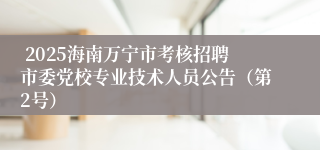  2025海南万宁市考核招聘市委党校专业技术人员公告（第2号）