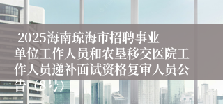  2025海南琼海市招聘事业单位工作人员和农垦移交医院工作人员递补面试资格复审人员公告（8号）