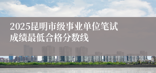 2025昆明市级事业单位笔试成绩最低合格分数线