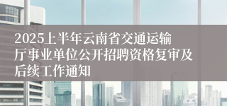 2025上半年云南省交通运输厅事业单位公开招聘资格复审及后续工作通知