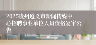 2025贵州遵义市新闻传媒中心招聘事业单位人员资格复审公告