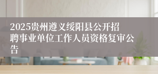 2025贵州遵义绥阳县公开招聘事业单位工作人员资格复审公告