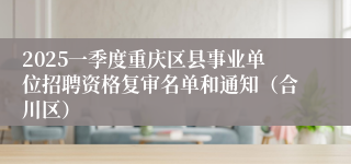 2025一季度重庆区县事业单位招聘资格复审名单和通知（合川区）