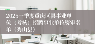 2025一季度重庆区县事业单位（考核）招聘事业单位资审名单（秀山县）