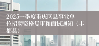2025一季度重庆区县事业单位招聘资格复审和面试通知（丰都县）