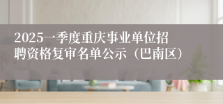 2025一季度重庆事业单位招聘资格复审名单公示（巴南区）