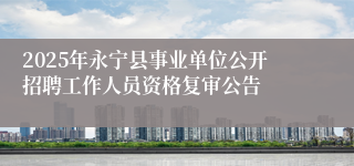 2025年永宁县事业单位公开招聘工作人员资格复审公告