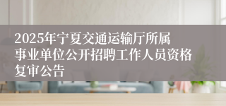 2025年宁夏交通运输厅所属事业单位公开招聘工作人员资格复审公告