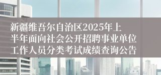新疆维吾尔自治区2025年上半年面向社会公开招聘事业单位工作人员分类考试成绩查询公告