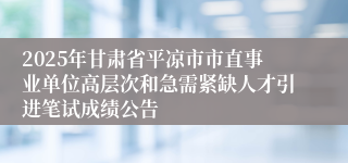 2025年甘肃省平凉市市直事业单位高层次和急需紧缺人才引进笔试成绩公告