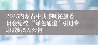 2025内蒙古中共喀喇沁旗委员会党校 “绿色通道”引进专职教师5人公告