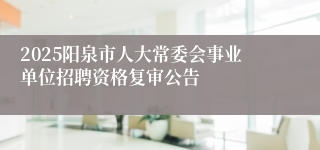 2025阳泉市人大常委会事业单位招聘资格复审公告