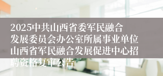 2025中共山西省委军民融合发展委员会办公室所属事业单位山西省军民融合发展促进中心招聘资格复审公告