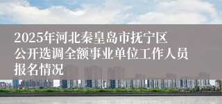 2025年河北秦皇岛市抚宁区公开选调全额事业单位工作人员报名情况