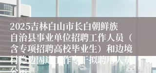 2025吉林白山市长白朝鲜族自治县事业单位招聘工作人员（含专项招聘高校毕业生）和边境村稳边固边工作专干拟聘用人员公示