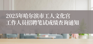2025年哈尔滨市工人文化宫工作人员招聘笔试成绩查询通知