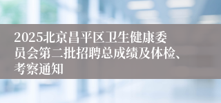 2025北京昌平区卫生健康委员会第二批招聘总成绩及体检、考察通知