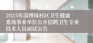 2025年淄博周村区卫生健康系统事业单位公开招聘卫生专业技术人员面试公告