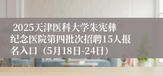  2025天津医科大学朱宪彝纪念医院第四批次招聘15人报名入口（5月18日-24日）