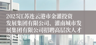 2025江苏连云港市金灌投资发展集团有限公司、灌南城市发展集团有限公司招聘高层次人才资格复审通知