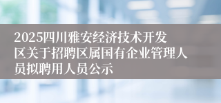 2025四川雅安经济技术开发区关于招聘区属国有企业管理人员拟聘用人员公示