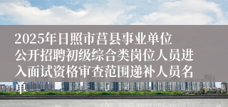 2025年日照市莒县事业单位公开招聘初级综合类岗位人员进入面试资格审查范围递补人员名单