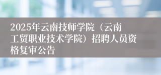 2025年云南技师学院（云南工贸职业技术学院）招聘人员资格复审公告