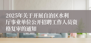2025年关于开展自治区水利厅事业单位公开招聘工作人员资格复审的通知