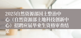 2025自然资源部国土整治中心（自然资源部土地科技创新中心）招聘应届毕业生资格审查结果