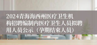 2024青海海西州医疗卫生机构招聘编制内医疗卫生人员拟聘用人员公示（孕期结束人员）