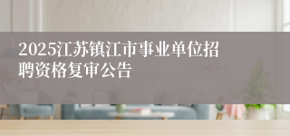 2025江苏镇江市事业单位招聘资格复审公告