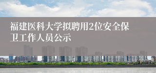 福建医科大学拟聘用2位安全保卫工作人员公示