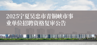 2025宁夏吴忠市青铜峡市事业单位招聘资格复审公告