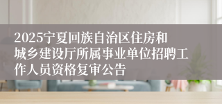 2025宁夏回族自治区住房和城乡建设厅所属事业单位招聘工作人员资格复审公告