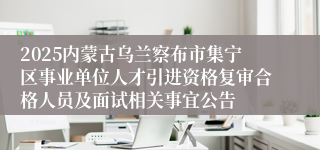 2025内蒙古乌兰察布市集宁区事业单位人才引进资格复审合格人员及面试相关事宜公告