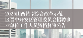 2025山西转型综合改革示范区晋中开发区管理委员会招聘事业单位工作人员资格复审公告