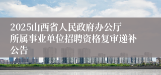 2025山西省人民政府办公厅所属事业单位招聘资格复审递补公告