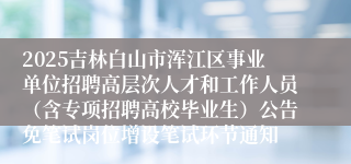 2025吉林白山市浑江区事业单位招聘高层次人才和工作人员（含专项招聘高校毕业生）公告免笔试岗位增设笔试环节通知