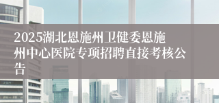 2025湖北恩施州卫健委恩施州中心医院专项招聘直接考核公告