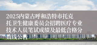 2025内蒙古呼和浩特市托克托卫生健康委员会招聘医疗专业技术人员笔试成绩及最低合格分数线公告